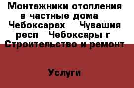 Монтажники отопления в частные дома.   Чебоксарах. - Чувашия респ., Чебоксары г. Строительство и ремонт » Услуги   . Чувашия респ.